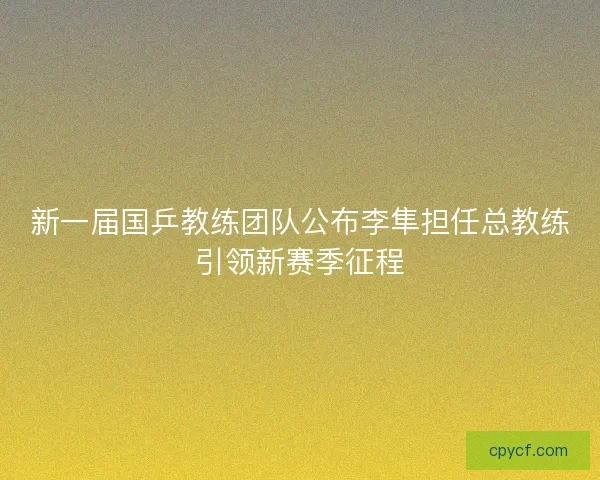 新一届国乒教练团队公布李隼担任总教练引领新赛季征程