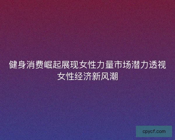 健身消费崛起展现女性力量市场潜力透视女性经济新风潮